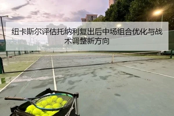 纽卡斯尔评估托纳利复出后中场组合优化与战术调整新方向