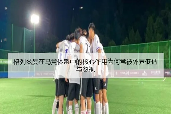 格列兹曼在马竞体系中的核心作用为何常被外界低估与忽视
