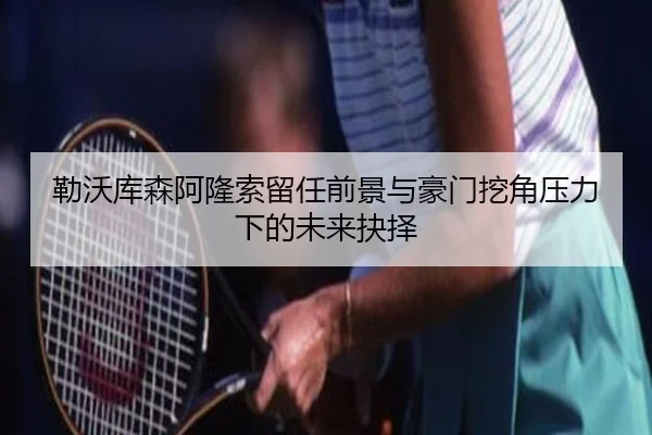 勒沃库森阿隆索留任前景与豪门挖角压力下的未来抉择